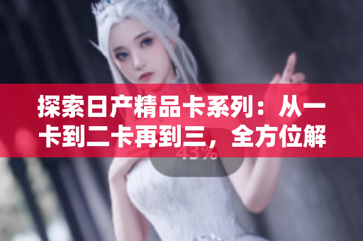 探索日产精品卡系列：从一卡到二卡再到三，全方位解读日产汽车的创新之路