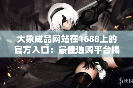 大象成品网站在1688上的官方入口：最佳选购平台揭秘
