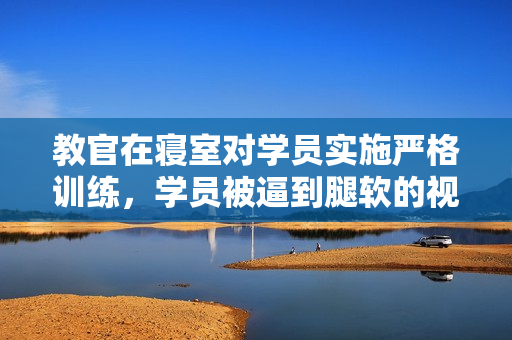 教官在寝室对学员实施严格训练，学员被逼到腿软的视频火爆网络