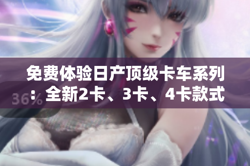 免费体验日产顶级卡车系列：全新2卡、3卡、4卡款式揭秘