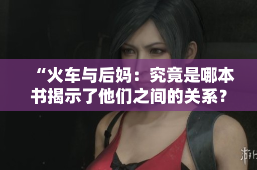 “火车与后妈：究竟是哪本书揭示了他们之间的关系？”