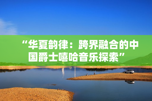“华夏韵律：跨界融合的中国爵士嘻哈音乐探索”