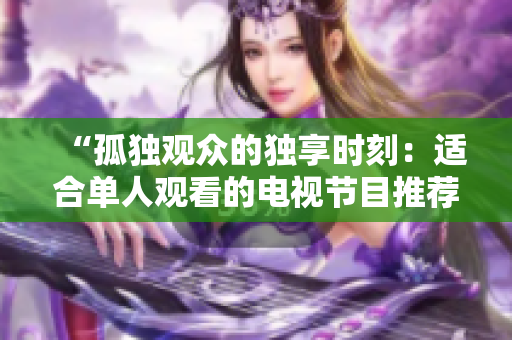 “孤独观众的独享时刻：适合单人观看的电视节目推荐”