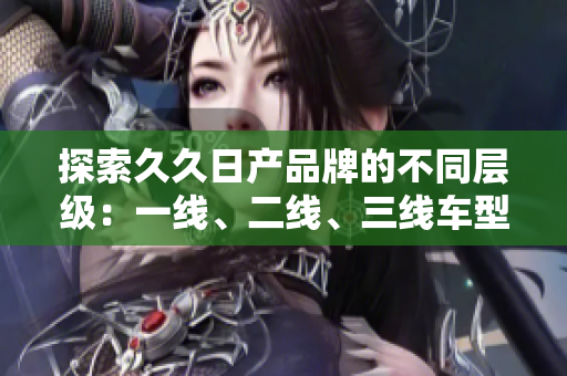 探索久久日产品牌的不同层级：一线、二线、三线车型的独特魅力
