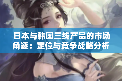 日本与韩国三线产品的市场角逐：定位与竞争战略分析