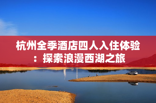 杭州全季酒店四人入住体验：探索浪漫西湖之旅