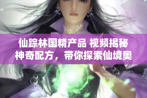 仙踪林国精产品 视频揭秘神奇配方，带你探索仙境奥秘！