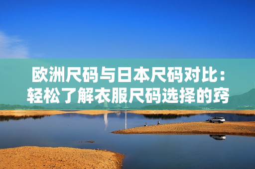 欧洲尺码与日本尺码对比：轻松了解衣服尺码选择的窍门