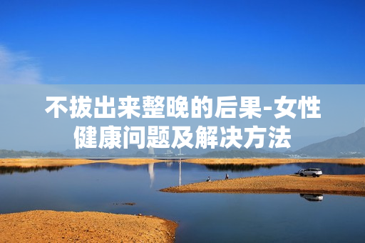 不拔出来整晚的后果-女性健康问题及解决方法