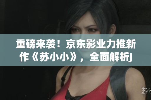 重磅来袭！京东影业力推新作《苏小小》，全面解析JD008的魅力！