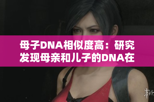 母子DNA相似度高：研究发现母亲和儿子的DNA在某些方面非常相似