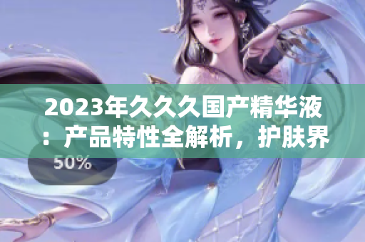 2023年久久久国产精华液：产品特性全解析，护肤界的新宠儿