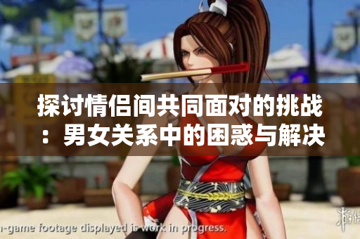 探讨情侣间共同面对的挑战：男女关系中的困惑与解决策略视频资料分享