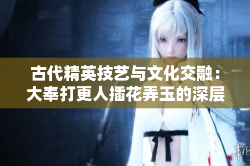 古代精英技艺与文化交融：大奉打更人插花弄玉的深层含义与传承