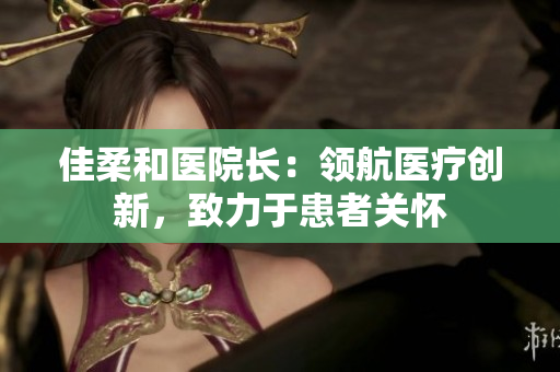佳柔和医院长：领航医疗创新，致力于患者关怀
