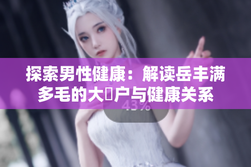 探索男性健康：解读岳丰满多毛的大隂户与健康关系