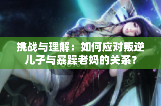 挑战与理解：如何应对叛逆儿子与暴躁老妈的关系？