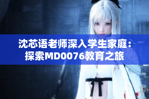 沈芯语老师深入学生家庭：探索MD0076教育之旅