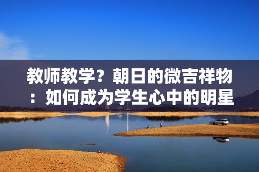 教师教学？朝日的微吉祥物：如何成为学生心中的明星角色