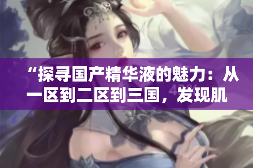 “探寻国产精华液的魅力：从一区到二区到三国，发现肌肤焕活的秘密”