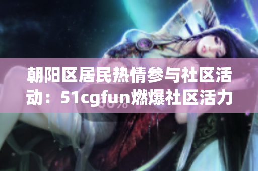 朝阳区居民热情参与社区活动：51cgfun燃爆社区活力