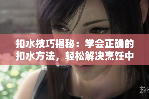 扣水技巧揭秘：学会正确的扣水方法，轻松解决烹饪中的水分问题