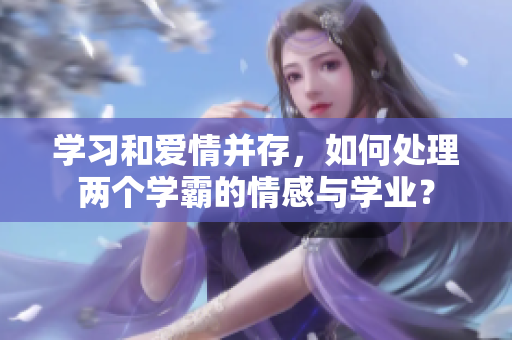 学习和爱情并存，如何处理两个学霸的情感与学业？