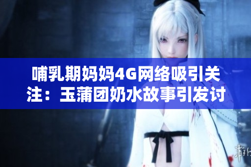 哺乳期妈妈4G网络吸引关注：玉蒲团奶水故事引发讨论