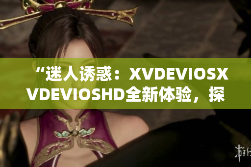 “迷人诱惑：XVDEVIOSXVDEVIOSHD全新体验，探索视觉盛宴！”