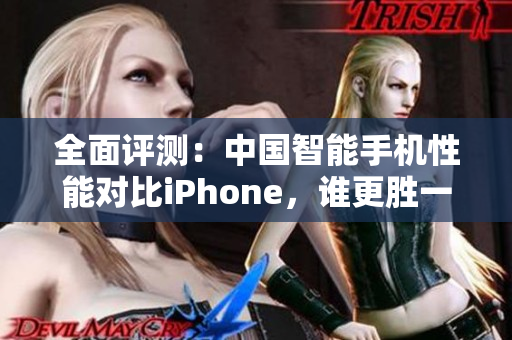 全面评测：中国智能手机性能对比iPhone，谁更胜一筹？