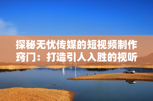 探秘无忧传媒的短视频制作窍门：打造引人入胜的视听盛宴