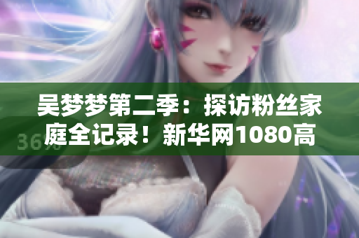 吴梦梦第二季：探访粉丝家庭全记录！新华网1080高清在线观看