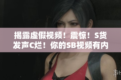 揭露虚假视频！震惊！S货发声C烂！你的SB视频有内幕！