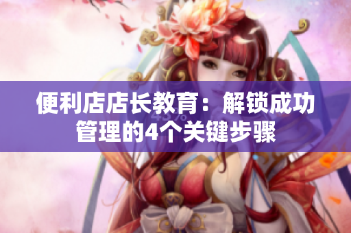 便利店店长教育：解锁成功管理的4个关键步骤