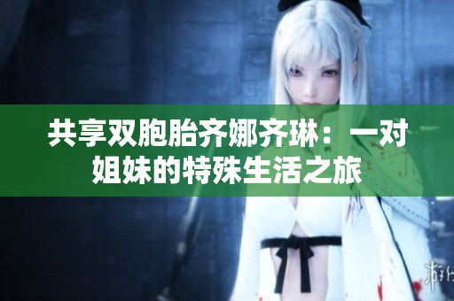 共享双胞胎齐娜齐琳：一对姐妹的特殊生活之旅