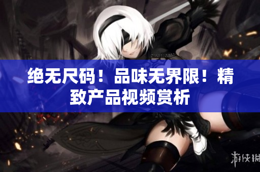 绝无尺码！品味无界限！精致产品视频赏析