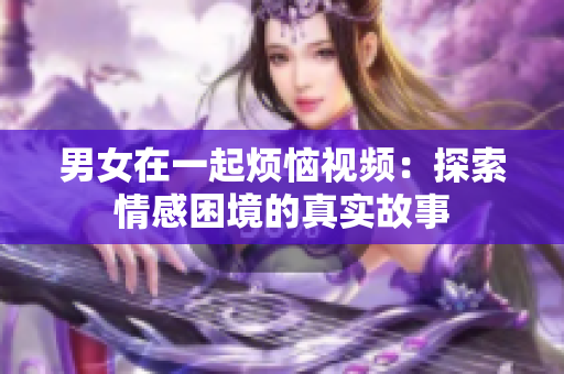 男女在一起烦恼视频：探索情感困境的真实故事
