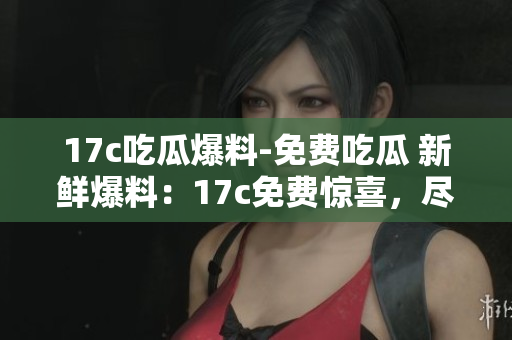 17c吃瓜爆料-免费吃瓜 新鲜爆料：17c免费惊喜，尽享吃瓜乐趣!