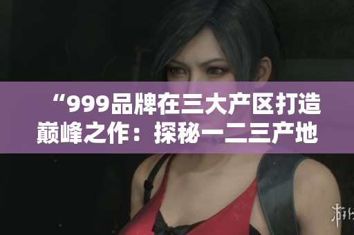 “999品牌在三大产区打造巅峰之作：探秘一二三产地的精品奇迹”