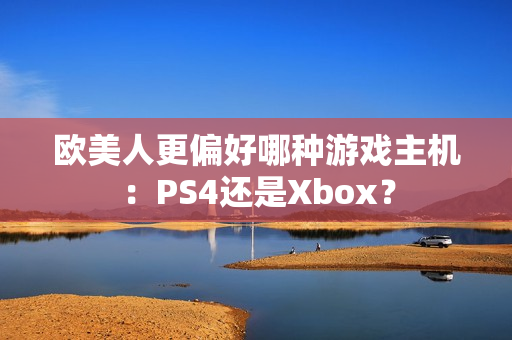欧美人更偏好哪种游戏主机：PS4还是Xbox？