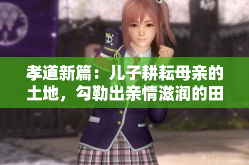 孝道新篇：儿子耕耘母亲的土地，勾勒出亲情滋润的田园画卷