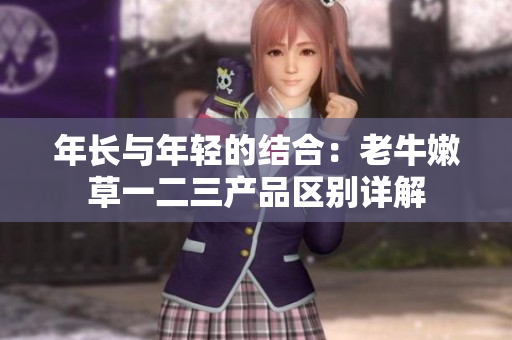 年长与年轻的结合：老牛嫩草一二三产品区别详解