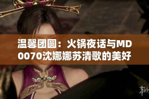 温馨团圆：火锅夜话与MD0070沈娜娜苏清歌的美好时光