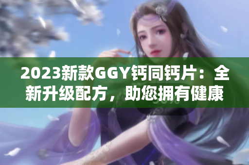 2023新款GGY钙同钙片：全新升级配方，助您拥有健康强壮的骨骼