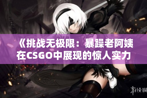 《挑战无极限：暴躁老阿姨在CSGO中展现的惊人实力》