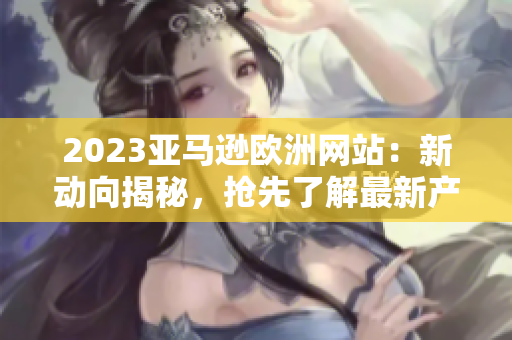 2023亚马逊欧洲网站：新动向揭秘，抢先了解最新产品和服务