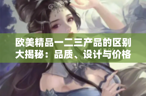 欧美精品一二三产品的区别大揭秘：品质、设计与价格分别如何？