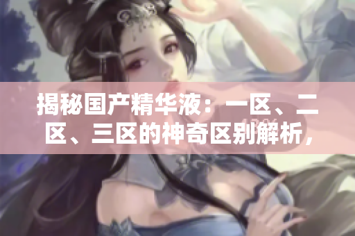 揭秘国产精华液：一区、二区、三区的神奇区别解析，选对才有效！