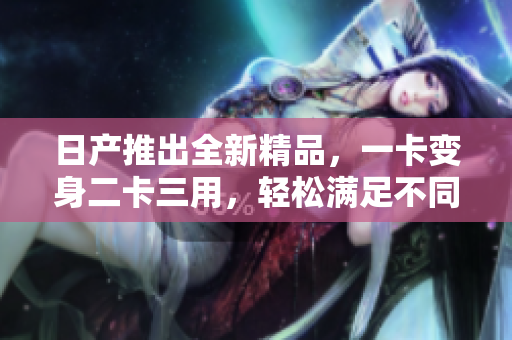 日产推出全新精品，一卡变身二卡三用，轻松满足不同需求