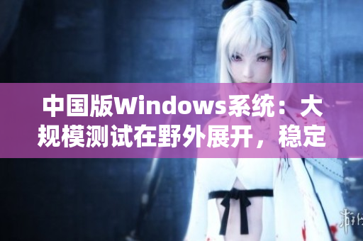 中国版Windows系统：大规模测试在野外展开，稳定性与兼容性双提升